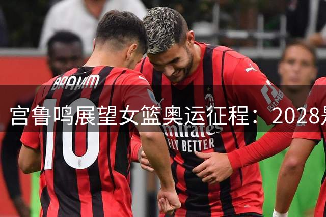 宫鲁鸣展望女篮奥运征程：2028是终极目标 全力备战世界杯